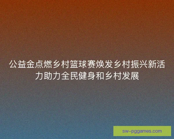 公益金点燃乡村篮球赛焕发乡村振兴新活力助力全民健身和乡村发展