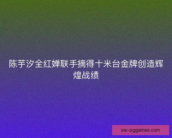 陈芋汐全红婵联手摘得十米台金牌创造辉煌战绩 陈芋汐全红婵联手摘得十米台金牌创造辉煌战绩