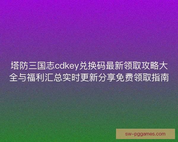 塔防三国志cdkey兑换码最新领取攻略大全与福利汇总实时更新分享免费领取指南
