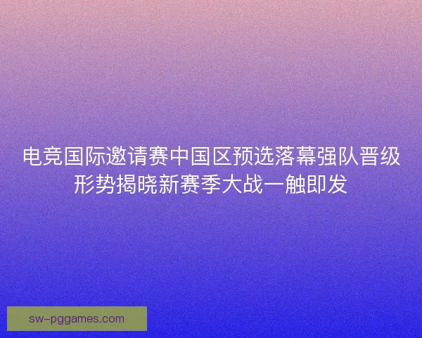 电竞国际邀请赛中国区预选落幕强队晋级形势揭晓新赛季大战一触即发