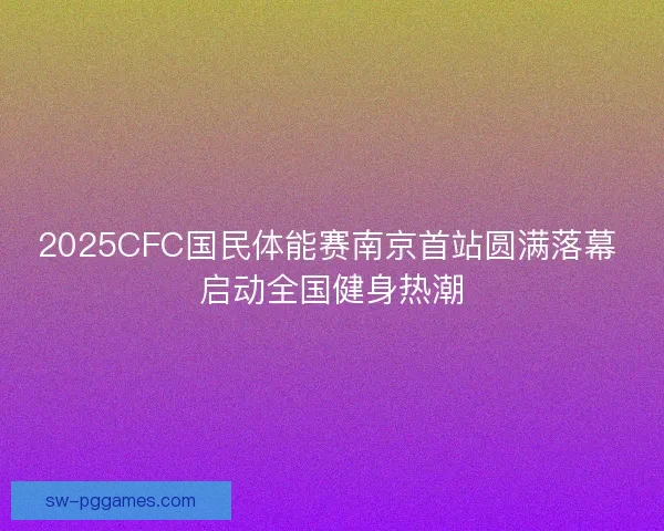 2025CFC国民体能赛南京首站圆满落幕 启动全国健身热潮