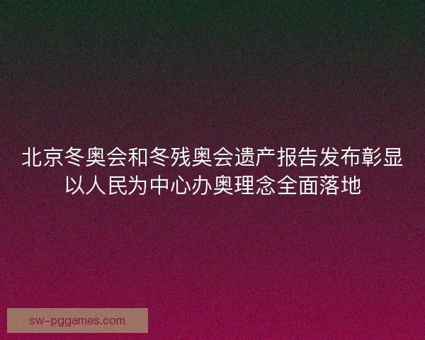 北京冬奥会和冬残奥会遗产报告发布彰显以人民为中心办奥理念全面落地
