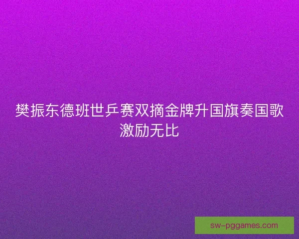 樊振东德班世乒赛双摘金牌升国旗奏国歌激励无比 樊振东德班世乒赛双摘金牌升国旗奏国歌激励无比