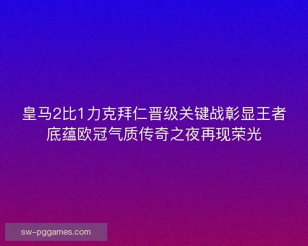 皇马2比1力克拜仁晋级关键战彰显王者底蕴欧冠气质传奇之夜再现荣光