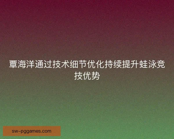 覃海洋通过技术细节优化持续提升蛙泳竞技优势