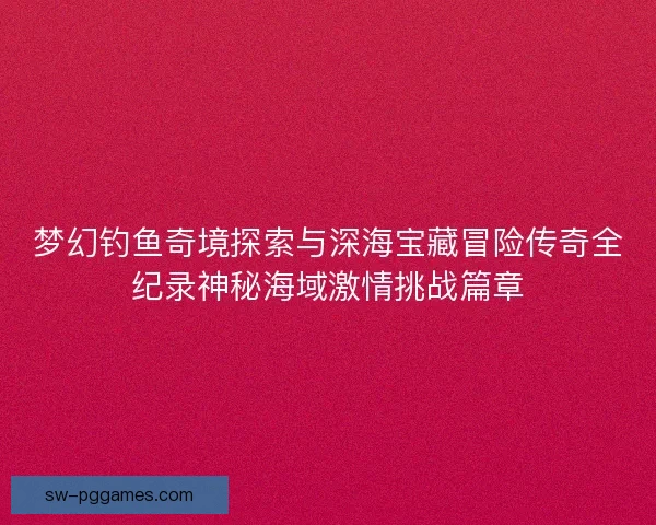 梦幻钓鱼奇境探索与深海宝藏冒险传奇全纪录神秘海域激情挑战篇章