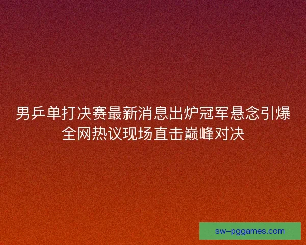男乒单打决赛最新消息出炉冠军悬念引爆全网热议现场直击巅峰对决