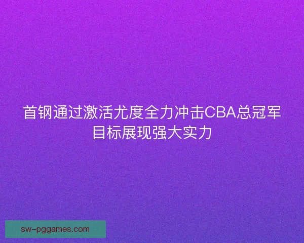 首钢通过激活尤度全力冲击CBA总冠军目标展现强大实力 首钢通过激活尤度全力冲击CBA总冠军目标展现强大实力