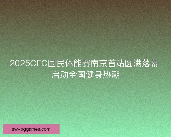 2025CFC国民体能赛南京首站圆满落幕 启动全国健身热潮 2025CFC国民体能赛南京首站圆满落幕 启动全国健身热潮