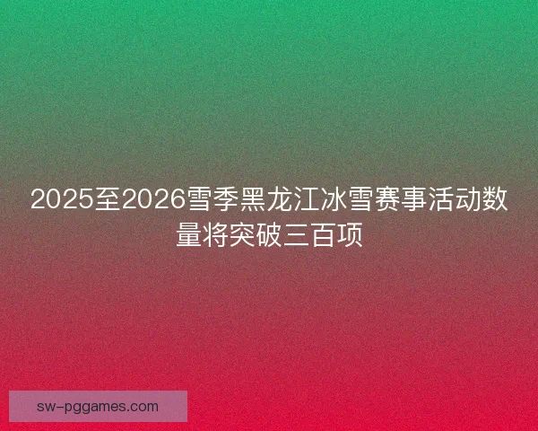 2025至2026雪季黑龙江冰雪赛事活动数量将突破三百项 2025至2026雪季黑龙江冰雪赛事活动数量将突破三百项