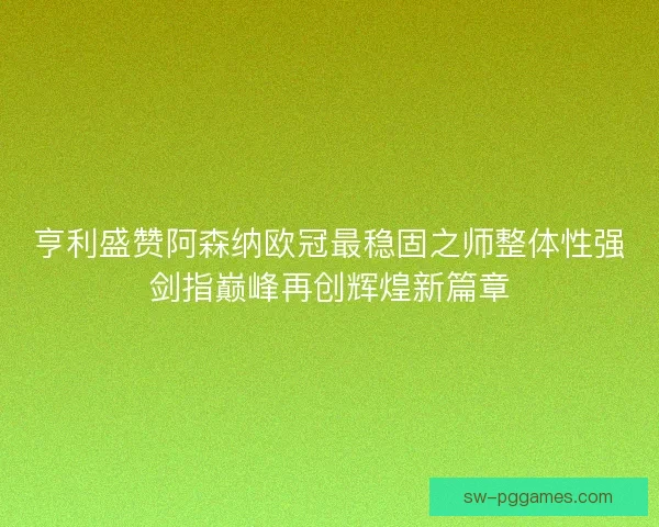 亨利盛赞阿森纳欧冠最稳固之师整体性强剑指巅峰再创辉煌新篇章 亨利盛赞阿森纳欧冠最稳固之师整体性强剑指巅峰再创辉煌新篇章