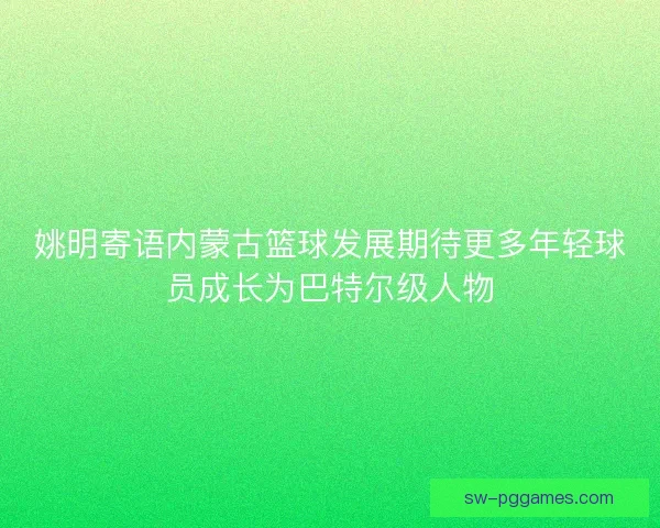 姚明寄语内蒙古篮球发展期待更多年轻球员成长为巴特尔级人物