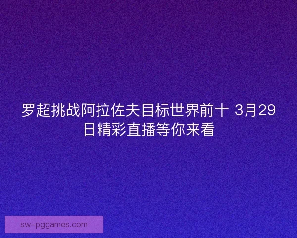 罗超挑战阿拉佐夫目标世界前十 3月29日精彩直播等你来看