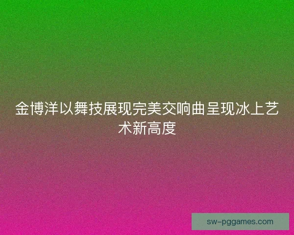 金博洋以舞技展现完美交响曲呈现冰上艺术新高度