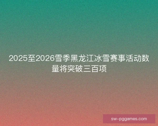 2025至2026雪季黑龙江冰雪赛事活动数量将突破三百项