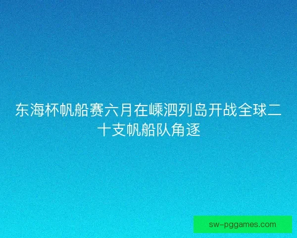 东海杯帆船赛六月在嵊泗列岛开战全球二十支帆船队角逐