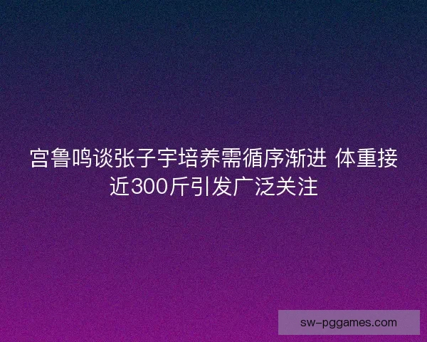 宫鲁鸣谈张子宇培养需循序渐进 体重接近300斤引发广泛关注