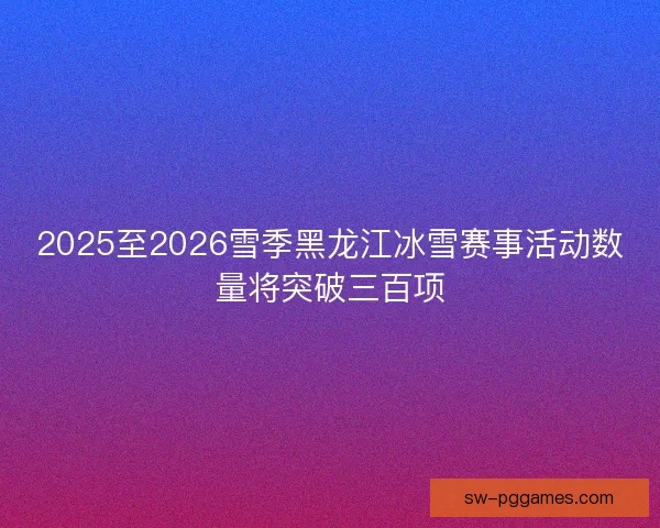 2025至2026雪季黑龙江冰雪赛事活动数量将突破三百项