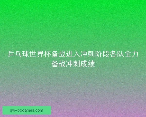 乒乓球世界杯备战进入冲刺阶段各队全力备战冲刺成绩