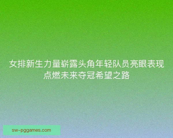 女排新生力量崭露头角年轻队员亮眼表现点燃未来夺冠希望之路 女排新生力量崭露头角年轻队员亮眼表现点燃未来夺冠希望之路